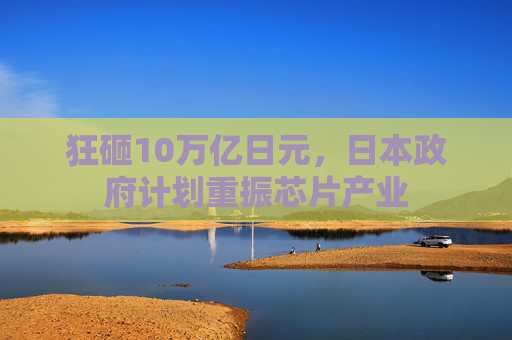 狂砸10万亿日元，日本政府计划重振芯片产业