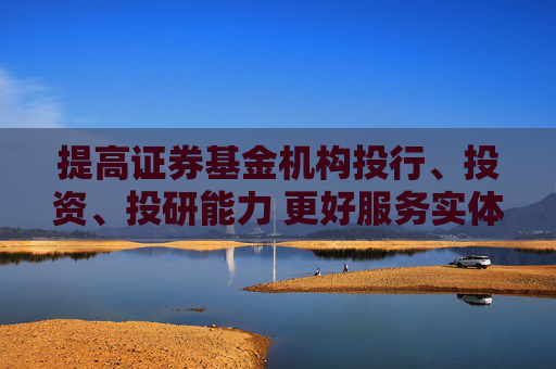 提高证券基金机构投行、投资、投研能力 更好服务实体经济和居民财富管理