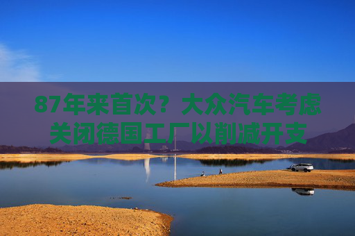 87年来首次？大众汽车考虑关闭德国工厂以削减开支