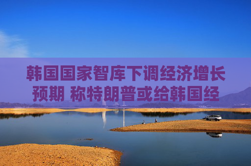 韩国国家智库下调经济增长预期 称特朗普或给韩国经济带来下行风险