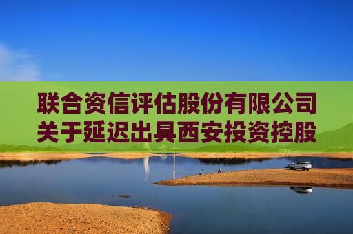 联合资信评估股份有限公司关于延迟出具西安投资控股有限公司2024年跟踪评级报告的公告