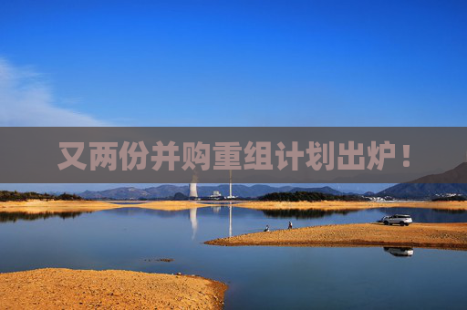 又两份并购重组计划出炉！