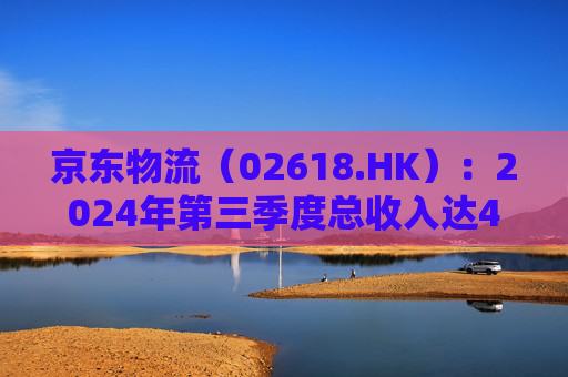 京东物流（02618.HK）：2024年第三季度总收入达444亿元，同比增长6.6%