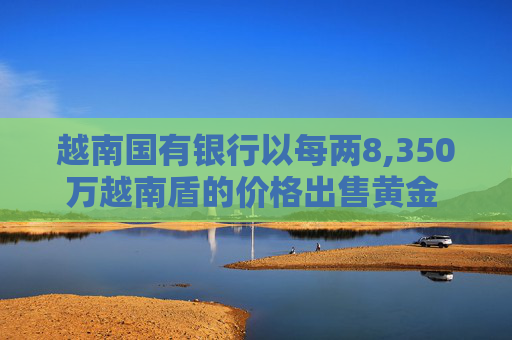 越南国有银行以每两8,350万越南盾的价格出售黄金 价格较上次有所下调