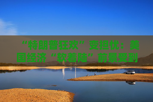 “特朗普狂欢”变担忧：美国经济“软着陆”前景受到威胁！