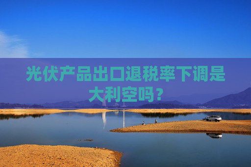 光伏产品出口退税率下调是大利空吗？