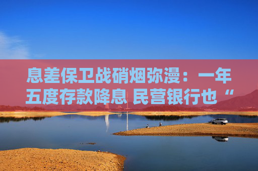 息差保卫战硝烟弥漫：一年五度存款降息 民营银行也“杀疯”了!