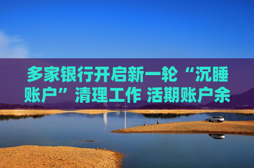 多家银行开启新一轮“沉睡账户”清理工作 活期账户余额小于10元的要注意了
