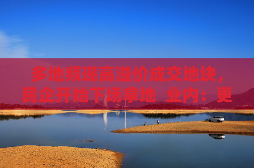 多地频现高溢价成交地块，民企开始下场拿地  业内：更多民企属“点状式”补仓