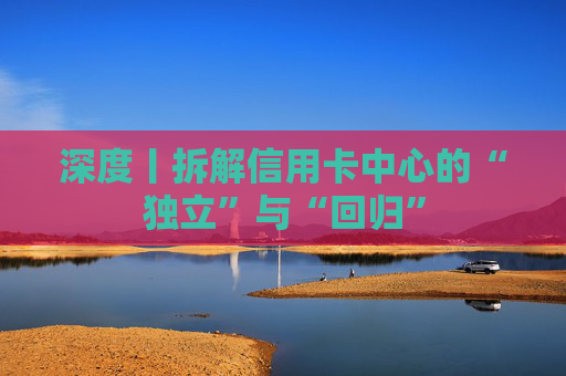 深度丨拆解信用卡中心的“独立”与“回归”