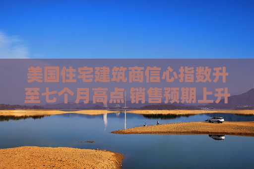 美国住宅建筑商信心指数升至七个月高点 销售预期上升