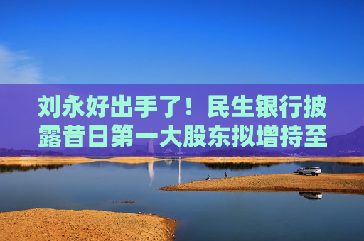 刘永好出手了！民生银行披露昔日第一大股东拟增持至合计持股5%以上计划，此前曾多次减持