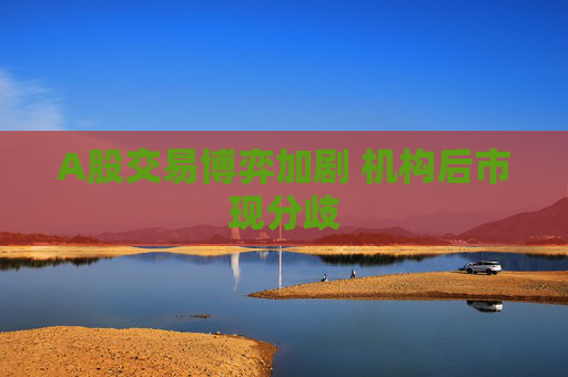 A股交易博弈加剧 机构后市现分歧