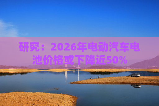 研究：2026年电动汽车电池价格或下降近50%