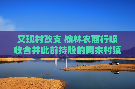 又现村改支 榆林农商行吸收合并此前持股的两家村镇银行