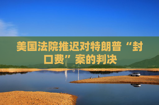 美国法院推迟对特朗普“封口费”案的判决