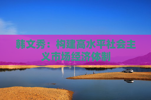 韩文秀：构建高水平社会主义市场经济体制