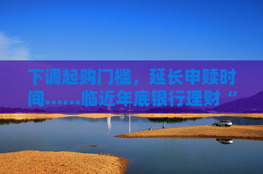 下调起购门槛，延长申赎时间……临近年底银行理财“花式”营销