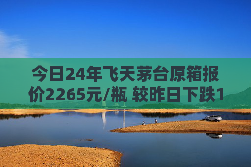 今日24年飞天茅台原箱报价2265元/瓶 较昨日下跌15元
