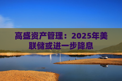 高盛资产管理：2025年美联储或进一步降息