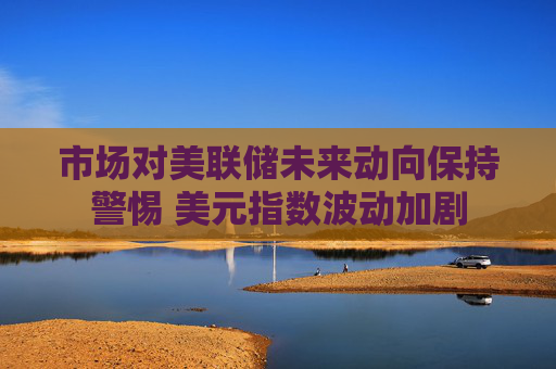 市场对美联储未来动向保持警惕 美元指数波动加剧