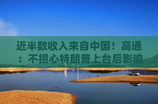 近半数收入来自中国！高通：不担心特朗普上台后影响在华业务