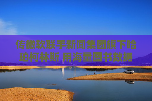 传微软联手新闻集团旗下哈珀柯林斯 用海量图书数据训练AI模型