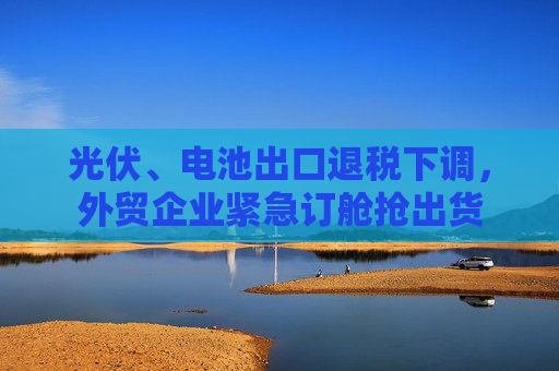 光伏、电池出口退税下调，外贸企业紧急订舱抢出货