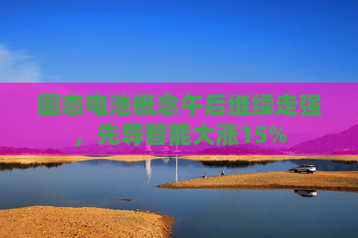 固态电池概念午后继续走强，先导智能大涨15%
