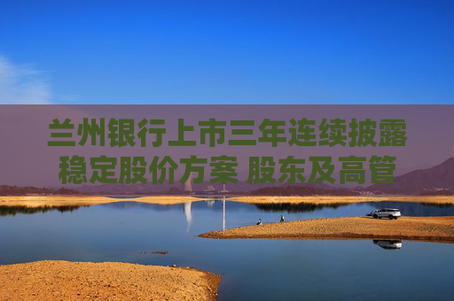 兰州银行上市三年连续披露稳定股价方案 股东及高管再次出手增持