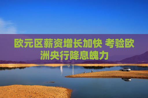 欧元区薪资增长加快 考验欧洲央行降息魄力