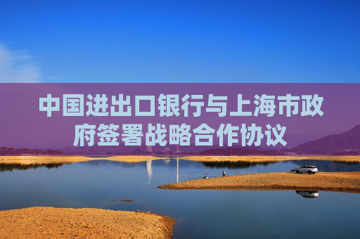 中国进出口银行与上海市政府签署战略合作协议