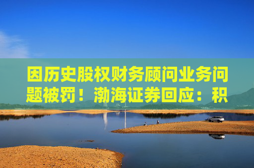 因历史股权财务顾问业务问题被罚！渤海证券回应：积极整改，经营情况正常