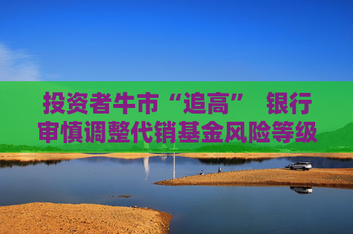 投资者牛市“追高”  银行审慎调整代销基金风险等级