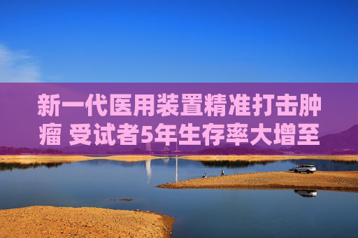 新一代医用装置精准打击肿瘤 受试者5年生存率大增至64.04%