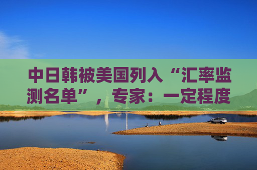 中日韩被美国列入“汇率监测名单”，专家：一定程度上会加剧国际经济竞争中紧张情绪