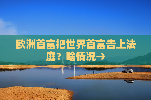 欧洲首富把世界首富告上法庭？啥情况→