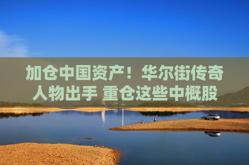 加仓中国资产！华尔街传奇人物出手 重仓这些中概股