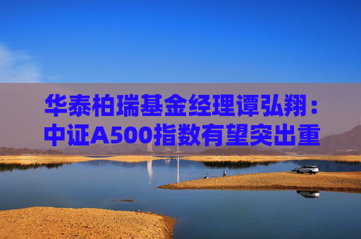 华泰柏瑞基金经理谭弘翔：中证A500指数有望突出重围 或是目前值得关注的标杆性投资工具之一