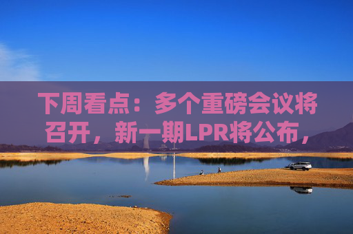 下周看点：多个重磅会议将召开，新一期LPR将公布，3只新股发行