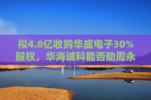 拟4.8亿收购华威电子30%股权，华海诚科能否助周永利“解困”？