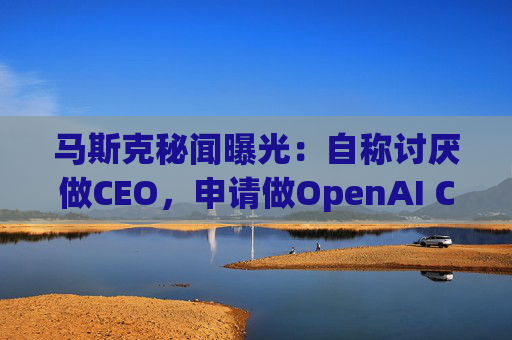 马斯克秘闻曝光：自称讨厌做CEO，申请做OpenAI CEO被拒