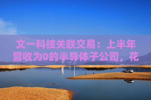 文一科技关联交易：上半年营收为0的半导体子公司，花2600万元购买实控人旗下房产