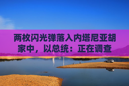 两枚闪光弹落入内塔尼亚胡家中，以总统：正在调查