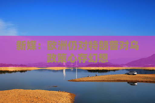 新媒：欧洲仍对特朗普对乌政策心存幻想