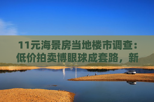 11元海景房当地楼市调查：低价拍卖博眼球成套路，新房价高出二手房3倍