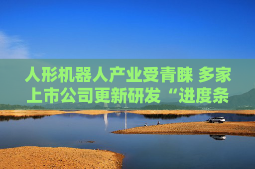 人形机器人产业受青睐 多家上市公司更新研发“进度条”