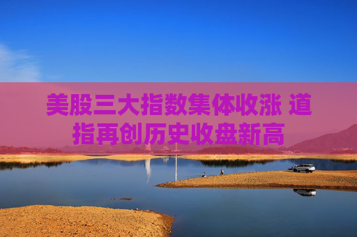 美股三大指数集体收涨 道指再创历史收盘新高