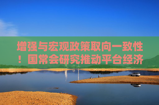 增强与宏观政策取向一致性！国常会研究推动平台经济健康发展，释放了哪些信号