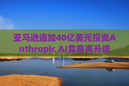 亚马逊追加40亿美元投资Anthropic AI竞赛再升级